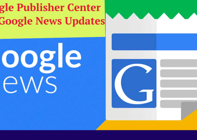 Google Publisher Center and Google News Updates